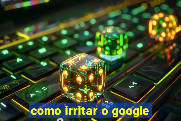 como irritar o google